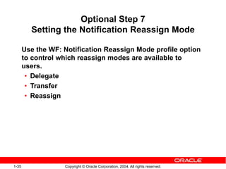 1-35 Copyright © Oracle Corporation, 2004. All rights reserved.
Optional Step 7
Setting the Notification Reassign Mode
Use the WF: Notification Reassign Mode profile option
to control which reassign modes are available to
users.
• Delegate
• Transfer
• Reassign
 