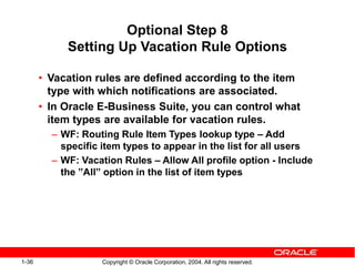 1-36 Copyright © Oracle Corporation, 2004. All rights reserved.
Optional Step 8
Setting Up Vacation Rule Options
• Vacation rules are defined according to the item
type with which notifications are associated.
• In Oracle E-Business Suite, you can control what
item types are available for vacation rules.
– WF: Routing Rule Item Types lookup type – Add
specific item types to appear in the list for all users
– WF: Vacation Rules – Allow All profile option - Include
the ”All” option in the list of item types
 