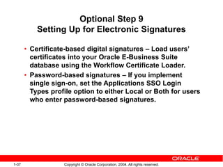 1-37 Copyright © Oracle Corporation, 2004. All rights reserved.
Optional Step 9
Setting Up for Electronic Signatures
• Certificate-based digital signatures – Load users’
certificates into your Oracle E-Business Suite
database using the Workflow Certificate Loader.
• Password-based signatures – If you implement
single sign-on, set the Applications SSO Login
Types profile option to either Local or Both for users
who enter password-based signatures.
 
