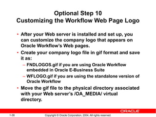 1-38 Copyright © Oracle Corporation, 2004. All rights reserved.
Optional Step 10
Customizing the Workflow Web Page Logo
• After your Web server is installed and set up, you
can customize the company logo that appears on
Oracle Workflow’s Web pages.
• Create your company logo file in gif format and save
it as:
– FNDLOGOS.gif if you are using Oracle Workflow
embedded in Oracle E-Business Suite
– WFLOGO.gif if you are using the standalone version of
Oracle Workflow
• Move the gif file to the physical directory associated
with your Web server’s /OA_MEDIA/ virtual
directory.
 