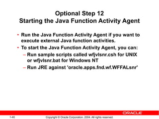 1-40 Copyright © Oracle Corporation, 2004. All rights reserved.
Optional Step 12
Starting the Java Function Activity Agent
• Run the Java Function Activity Agent if you want to
execute external Java function activities.
• To start the Java Function Activity Agent, you can:
– Run sample scripts called wfjvlsnr.csh for UNIX
or wfjvlsnr.bat for Windows NT
– Run JRE against 'oracle.apps.fnd.wf.WFFALsnr'
 