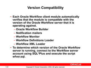 1-41 Copyright © Oracle Corporation, 2004. All rights reserved.
Version Compatibility
• Each Oracle Workflow client module automatically
verifies that the module is compatible with the
version of the Oracle Workflow server that it is
operating against.
– Oracle Workflow Builder
– Notification mailers
– Workflow Monitor
– Workflow Definitions Loader
– Workflow XML Loader
• To determine which version of the Oracle Workflow
server is running, connect to the Workflow server
account using SQL*Plus and execute the script
wfver.sql.
 