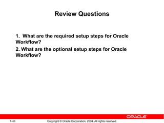 1-43 Copyright © Oracle Corporation, 2004. All rights reserved.
Review Questions
1. What are the required setup steps for Oracle
Workflow?
2. What are the optional setup steps for Oracle
Workflow?
 
