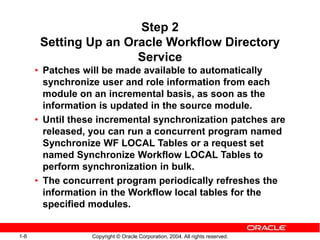 1-8 Copyright © Oracle Corporation, 2004. All rights reserved.
Step 2
Setting Up an Oracle Workflow Directory
Service
• Patches will be made available to automatically
synchronize user and role information from each
module on an incremental basis, as soon as the
information is updated in the source module.
• Until these incremental synchronization patches are
released, you can run a concurrent program named
Synchronize WF LOCAL Tables or a request set
named Synchronize Workflow LOCAL Tables to
perform synchronization in bulk.
• The concurrent program periodically refreshes the
information in the Workflow local tables for the
specified modules.
 