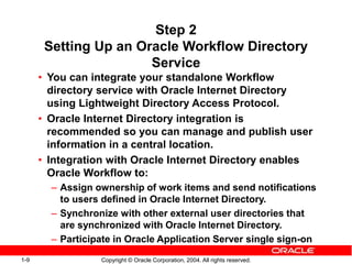 1-9 Copyright © Oracle Corporation, 2004. All rights reserved.
Step 2
Setting Up an Oracle Workflow Directory
Service
• You can integrate your standalone Workflow
directory service with Oracle Internet Directory
using Lightweight Directory Access Protocol.
• Oracle Internet Directory integration is
recommended so you can manage and publish user
information in a central location.
• Integration with Oracle Internet Directory enables
Oracle Workflow to:
– Assign ownership of work items and send notifications
to users defined in Oracle Internet Directory.
– Synchronize with other external user directories that
are synchronized with Oracle Internet Directory.
– Participate in Oracle Application Server single sign-on
 