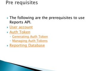  The following are the prerequisites to use
Reports API.
 User account
 Auth Token
◦ Generating Auth Token
◦ Managing Auth Tokens
 Reporting Database
 