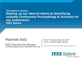 DSG Webinar Session
Setting up our Search Alerts & identifying
suitable Conference Proceedings & Journals for
our publication
IEEE Xplore
Hazman Aziz
IEEE Client Services Manager
h.abdulaziz@ieee.org | ieeexplore.ieee.org
When: Thursday, May 25, 2015
Time: 15:30 am (GMT+08:00)
Register at http://jomshare.info/ieee-search-alerts-proceedings-journals
 