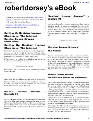 January 23rd, 2014

Published by: robertdorsey

robertdorsey's eBook
“Residual
Income
Example #2

This eBook was created using the Zinepal Online eBook
Creator. Use Zinepal to create your own eBooks in PDF,
ePub and Kindle/Mobipocket formats.

Streams”

–

In the second scenario it takes the same, 100 clicks to make a
sale. That sale also pays a $100 commission, but there is the
added bonus of an additional $10 a month commission for 4
months. There’s also a repayment rate of five percent, and you
will get paid that additional $10 four times. Again, if you pay
$.80 cents per click what will your return on a $100 investment
be?

Upgrade to a Zinepal Pro Account to unlock more
features and hide this message.

Setting Up Residual Income
Streams on The Internet
Residual Income Streams

Residual Income Streams

Robert Dorsey

Setting Up Residual Income
‘Residual Income Streams’
Streams on The Internet
Residual Income Streams on the Internet, is it really possible?
Are you one of the people in financial difficulty where
residual income streams maybe your answer to your monetary
pressures due to the economic conditions of today?
If fact you may be looking for residual income streams to
accumulate some real wealth in your life?
Residual Income Streams
Click on this link to find what we do for building Residual
Income Streams.

The Answer

The answer for the 1st example is as follows: it costs you $80 to
make one sale. So that implies you made $20 but you have to
take off five percent for the refunds, leaving you with $19 net
profit. 19% is a good ROI. In the second example you may still
receive $19 in commissions for that preliminary sale, but you
also receive $40 for those 4 monthly sales. So if you add the
$19 to the $40 then you have $59 which translates to a 59%
ROI, a much more fascinating end result!

Residual Income streams
Here’s a fast test on affiliate marketing. Let’s see how you do.
Here are 2 affiliate marketing systems, you choose which one
is better. Let’s see if you can choose which one will be more
lucrative for residual income streams?

Residual
Income
Example #1

Streams

–

In one promoting scenario it takes 100 clicks to make a sale.
The commission received once that sale is created is $100.
The normal refund rate for the item is five percent. If you pay
$.80 cents per click what will be the return on your initial
$100 investment (did we mention there was mathematics
involved?).

The Difference that Makes a Difference
You can always tell a super affiliate’s marketing model when
they offer something similar to the first example above, then
they’re going to find a way to leverage that sale. A lot of them
will offer a free report, a bonus, or a kind of review simply as
a strategy of getting your contact in information. Rather than
creating residual income streams, they will continually offer
upsales for more expensive products. They give price for price
and that’s where the leverage comes in .
A targeted opt-in list could be worth up to 5 dollars a month
to the list owner. The key is to offer an upsell later, which of
course gives the opportunity to earn another commission as
compared to residual income streams.
Put simply, if the affiliate product hasn’t got a residual income
streams program behind it – most super associates will never
touch it. Why should they? It can mean the greatest difference
between a 19% ROI and a 59% ROI.

Created using Zinepal. Go online to create your own eBooks in PDF, ePub, Kindle and Mobipocket formats.

1

 