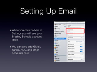 Setting Up Email When you click on Mail in Settings you will see your Bradley Schools account listed You can also add GMail, Yahoo, AOL, and other accounts here 