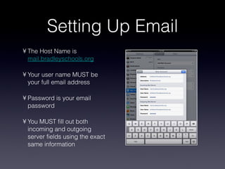 Setting Up Email The Host Name is  mail.bradleyschools.org Your user name MUST be your full email address Password is your email password You MUST fill out both incoming and outgoing server fields using the exact same information 