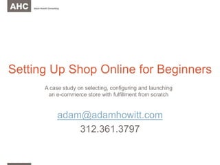 Setting Up Shop Online for Beginners adam@adamhowitt.com 312.361.3797 A case study on selecting, configuring and launching an e-commerce store with fulfillment from scratch 
