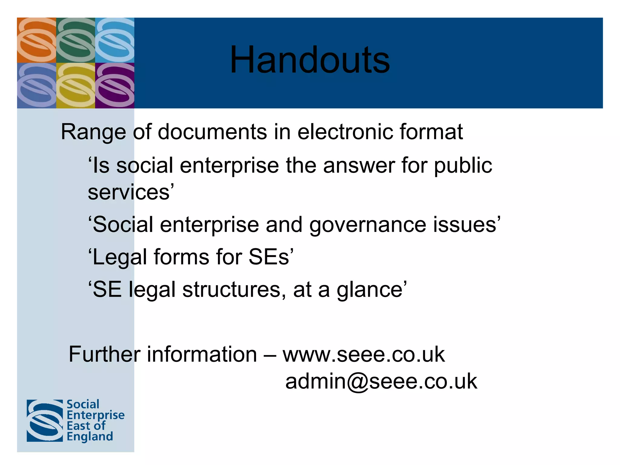 Handouts
Range of documents in electronic format
  ‘Is social enterprise the answer for public
  services’
  ‘Social enterprise and governance issues’
  ‘Legal forms for SEs’
  ‘SE legal structures, at a glance’

Further information – www.seee.co.uk
                      admin@seee.co.uk
 