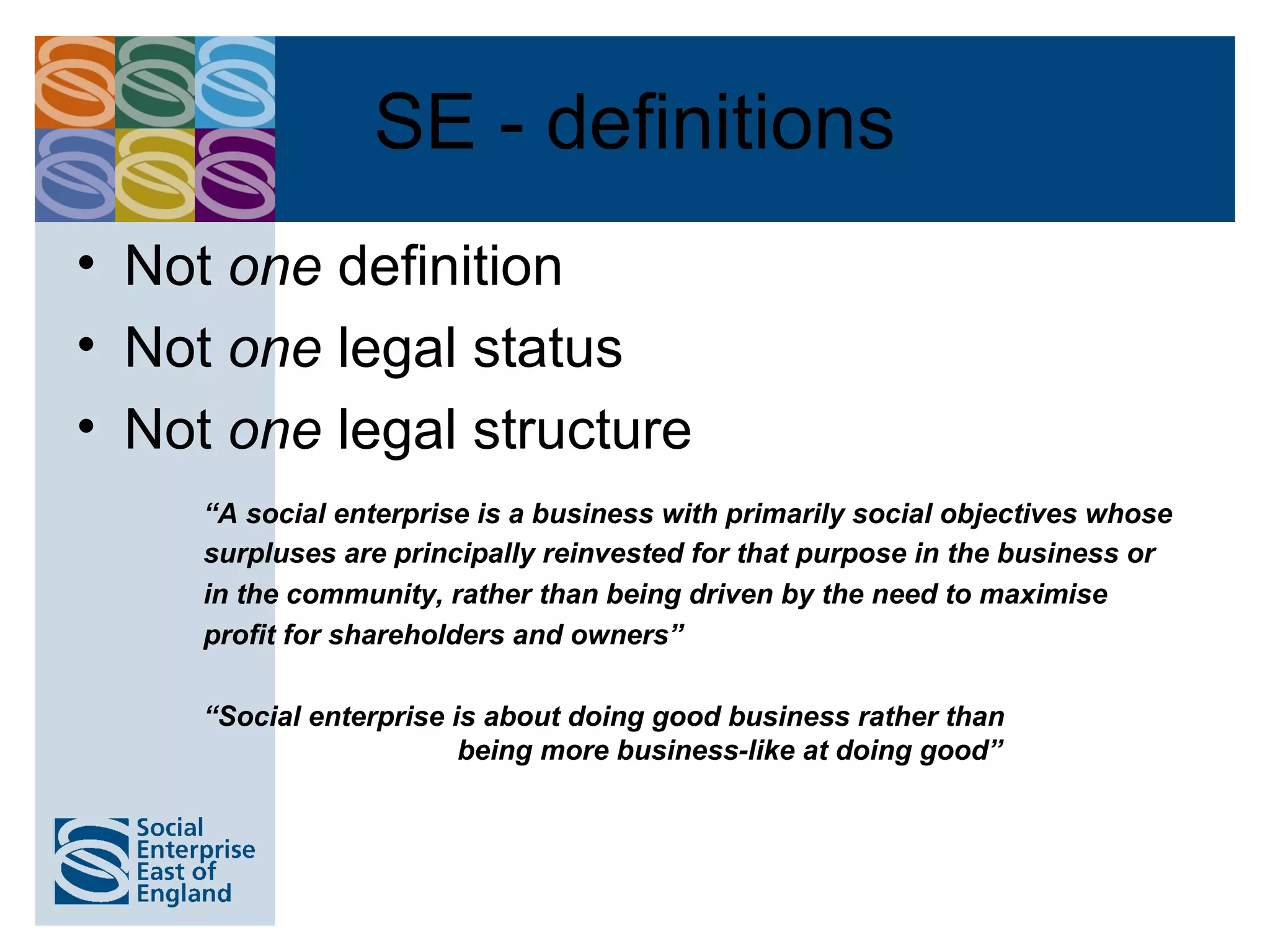 SE - definitions
• Not one definition
• Not one legal status
• Not one legal structure
     “A social enterprise is a business with primarily social objectives whose
     surpluses are principally reinvested for that purpose in the business or
     in the community, rather than being driven by the need to maximise
     profit for shareholders and owners”

     “Social enterprise is about doing good business rather than
                         being more business-like at doing good”
 