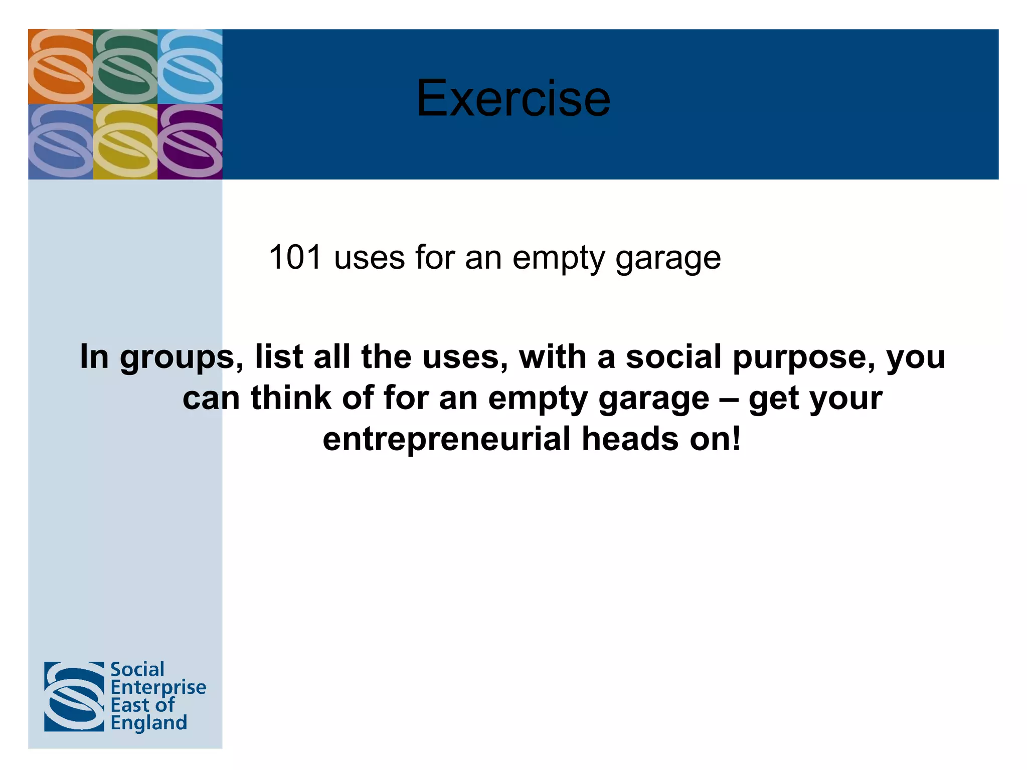 Exercise

            101 uses for an empty garage

In groups, list all the uses, with a social purpose, you
      can think of for an empty garage – get your
                entrepreneurial heads on!
 