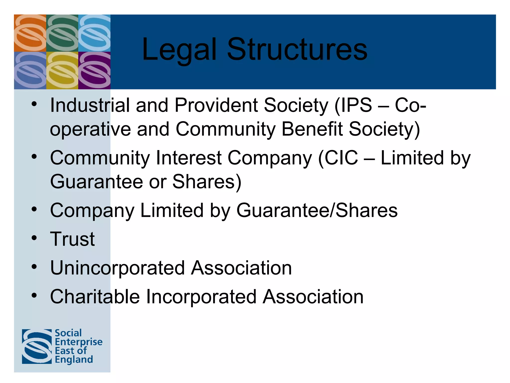 Legal Structures
• Industrial and Provident Society (IPS – Co-
  operative and Community Benefit Society)
• Community Interest Company (CIC – Limited by
  Guarantee or Shares)
• Company Limited by Guarantee/Shares
• Trust
• Unincorporated Association
• Charitable Incorporated Association
 