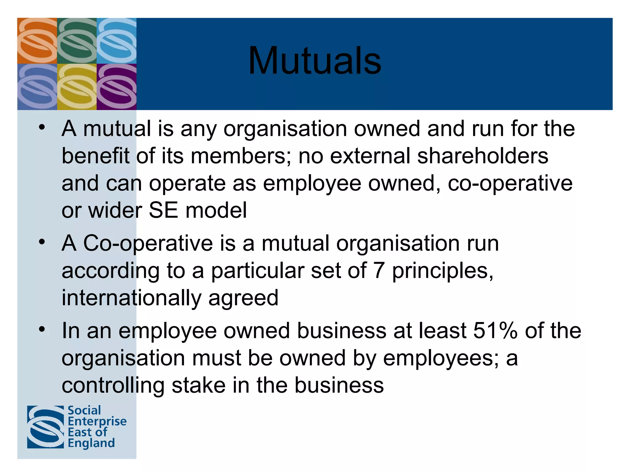 Mutuals
• A mutual is any organisation owned and run for the
  benefit of its members; no external shareholders
  and can operate as employee owned, co-operative
  or wider SE model
• A Co-operative is a mutual organisation run
  according to a particular set of 7 principles,
  internationally agreed
• In an employee owned business at least 51% of the
  organisation must be owned by employees; a
  controlling stake in the business
 