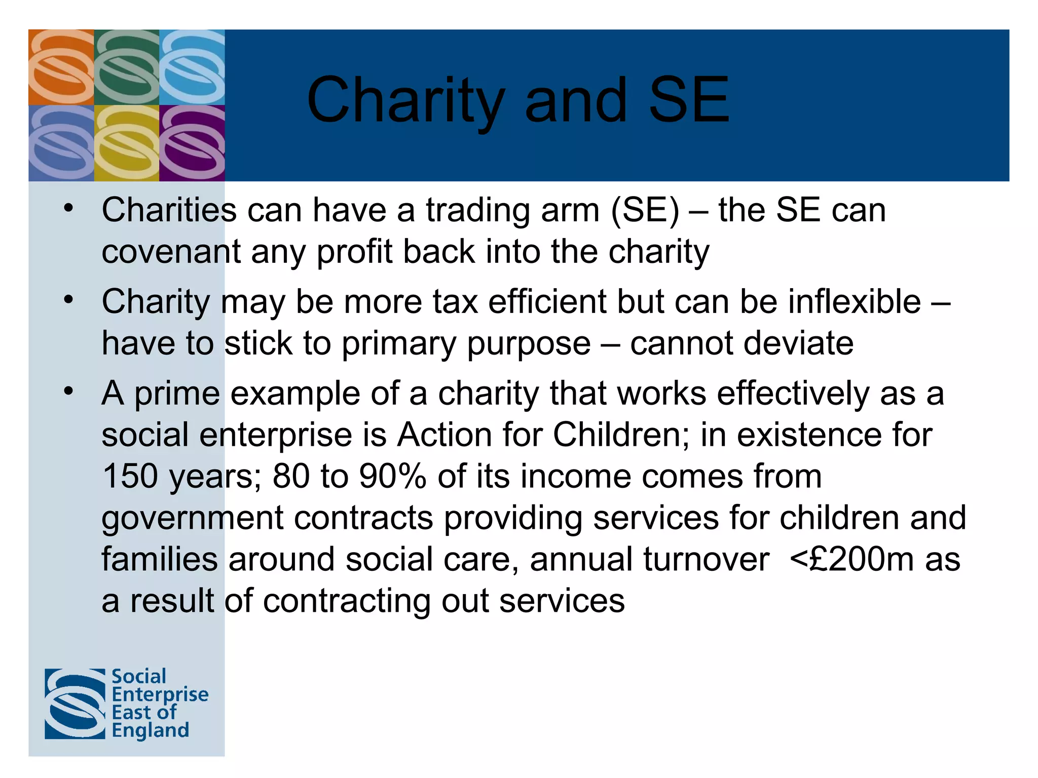 Charity and SE
• Charities can have a trading arm (SE) – the SE can
  covenant any profit back into the charity
• Charity may be more tax efficient but can be inflexible –
  have to stick to primary purpose – cannot deviate
• A prime example of a charity that works effectively as a
  social enterprise is Action for Children; in existence for
  150 years; 80 to 90% of its income comes from
  government contracts providing services for children and
  families around social care, annual turnover <£200m as
  a result of contracting out services
 