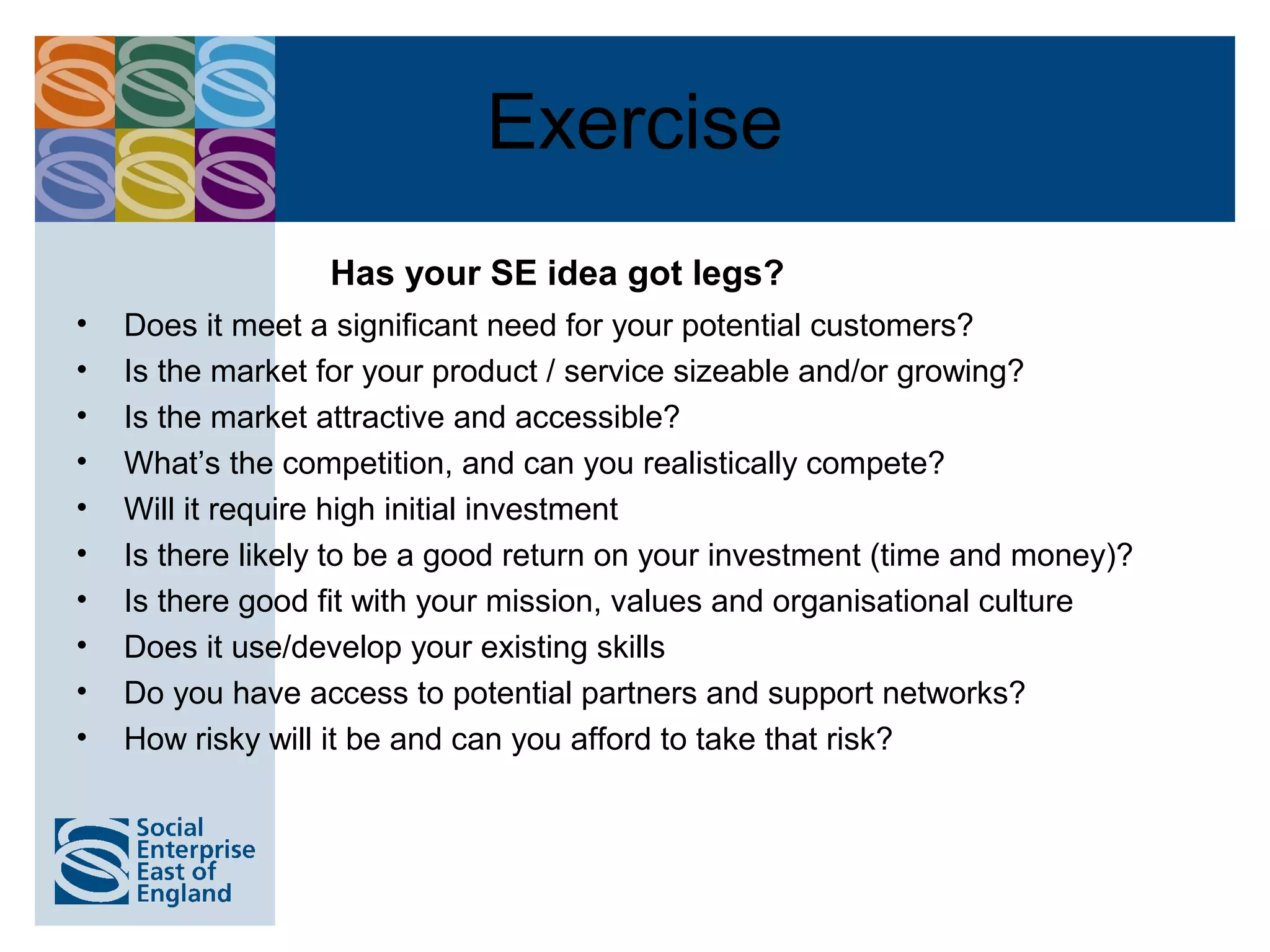 Exercise
                  Has your SE idea got legs?
•   Does it meet a significant need for your potential customers?
•   Is the market for your product / service sizeable and/or growing?
•   Is the market attractive and accessible?
•   What’s the competition, and can you realistically compete?
•   Will it require high initial investment
•   Is there likely to be a good return on your investment (time and money)?
•   Is there good fit with your mission, values and organisational culture
•   Does it use/develop your existing skills
•   Do you have access to potential partners and support networks?
•   How risky will it be and can you afford to take that risk?
 