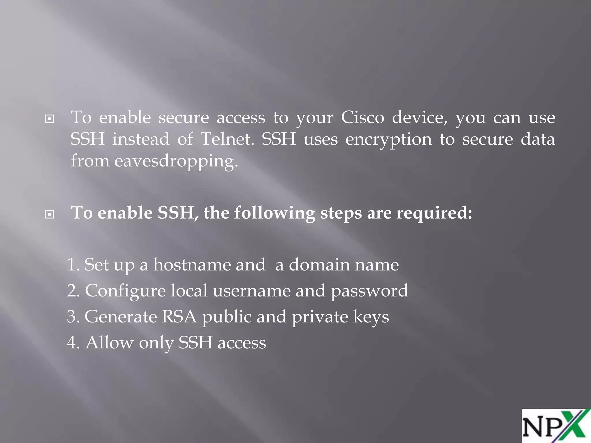  To enable secure access to your Cisco device, you can use
SSH instead of Telnet. SSH uses encryption to secure data
from eavesdropping.
 To enable SSH, the following steps are required:
1. Set up a hostname and a domain name
2. Configure local username and password
3. Generate RSA public and private keys
4. Allow only SSH access
 