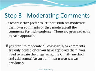 Step 3 - Moderating Comments Teachers either prefer to let their students moderate their own comments or they moderate all the comments for their students.  There are pros and cons to each approach. If you want to moderate all comments, so comments are only posted once you have approved them, you need to create the blogs using the Gmail+ method and add yourself as an administrator as shown previously Created By Paul Leacy 