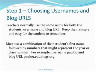 Step 1 – Choosing Usernames and Blog URLS Teachers normally use the same name for both the students’ username and blog URL.  Keep them simple and easy for the student to remember. Most use a combination of their student’s first name followed by numbers that might represent the year or class number.  For example, username paul09 and blog URL paul09.edublogs.org. Created By Paul Leacy 