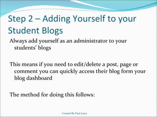 Step 2 – Adding Yourself to your Student Blogs Always add yourself as an administrator to your students’ blogs This means if you need to edit/delete a post, page or comment you can quickly access their blog form your blog dashboard The method for doing this follows: Created By Paul Leacy 