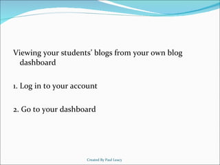<ul><li>Viewing your students’ blogs from your own blog dashboard </li></ul><ul><li>1. Log in to your account </li></ul><u...