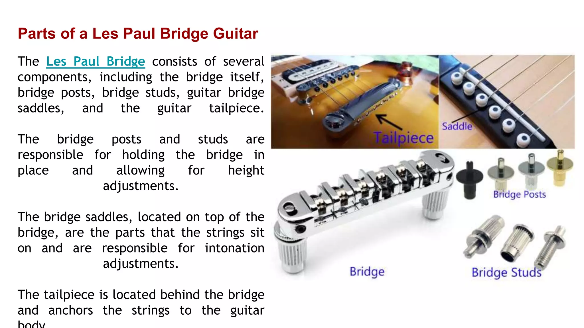 Parts of a Les Paul Bridge Guitar
The Les Paul Bridge consists of several
components, including the bridge itself,
bridge posts, bridge studs, guitar bridge
saddles, and the guitar tailpiece.
The bridge posts and studs are
responsible for holding the bridge in
place and allowing for height
adjustments.
The bridge saddles, located on top of the
bridge, are the parts that the strings sit
on and are responsible for intonation
adjustments.
The tailpiece is located behind the bridge
and anchors the strings to the guitar
 