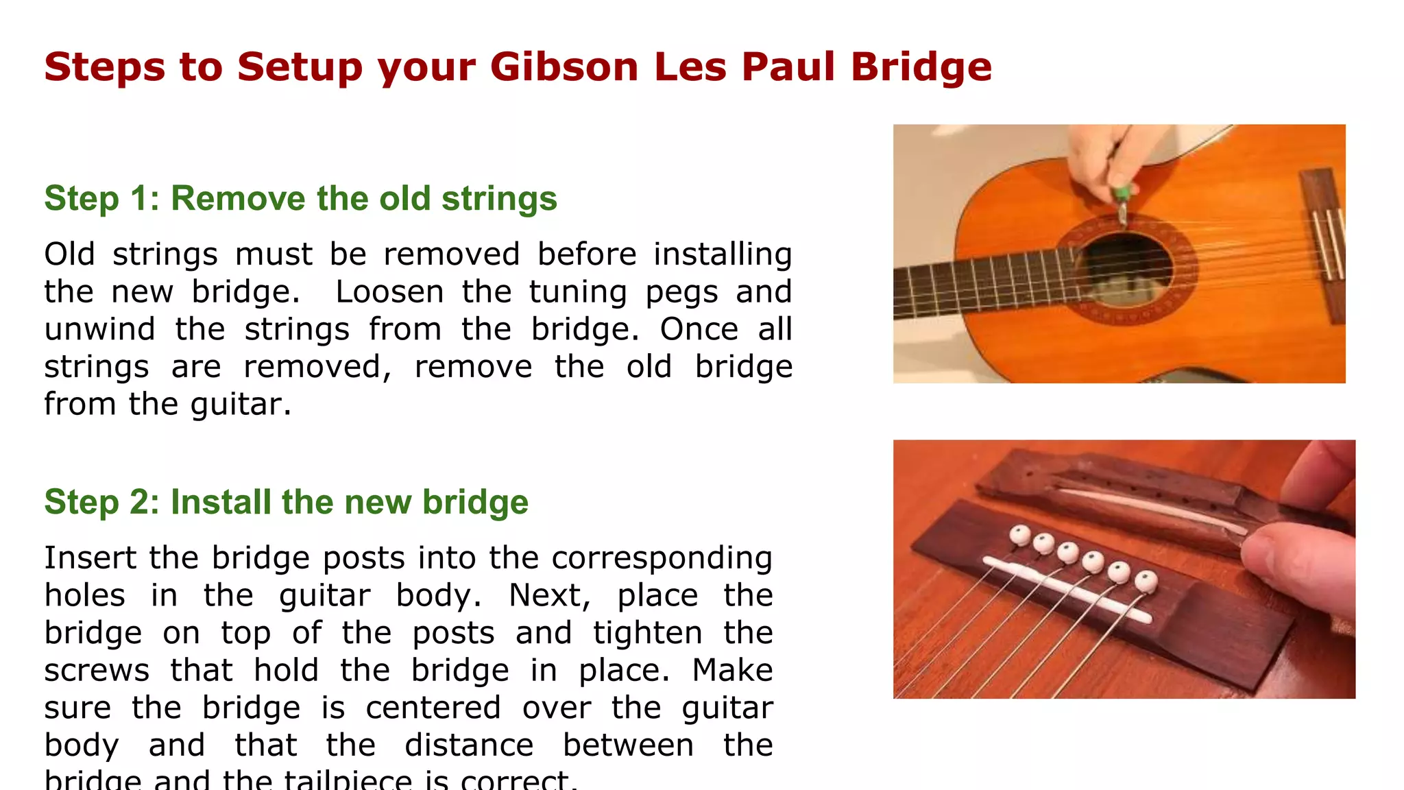 Steps to Setup your Gibson Les Paul Bridge
Step 1: Remove the old strings
Old strings must be removed before installing
the new bridge. Loosen the tuning pegs and
unwind the strings from the bridge. Once all
strings are removed, remove the old bridge
from the guitar.
Step 2: Install the new bridge
Insert the bridge posts into the corresponding
holes in the guitar body. Next, place the
bridge on top of the posts and tighten the
screws that hold the bridge in place. Make
sure the bridge is centered over the guitar
body and that the distance between the
 
