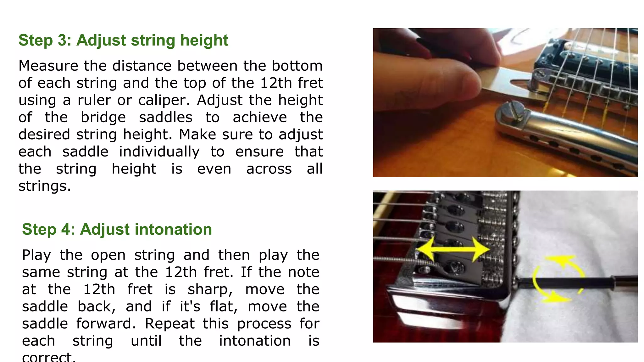 Step 3: Adjust string height
Measure the distance between the bottom
of each string and the top of the 12th fret
using a ruler or caliper. Adjust the height
of the bridge saddles to achieve the
desired string height. Make sure to adjust
each saddle individually to ensure that
the string height is even across all
strings.
Step 4: Adjust intonation
Play the open string and then play the
same string at the 12th fret. If the note
at the 12th fret is sharp, move the
saddle back, and if it's flat, move the
saddle forward. Repeat this process for
each string until the intonation is
 