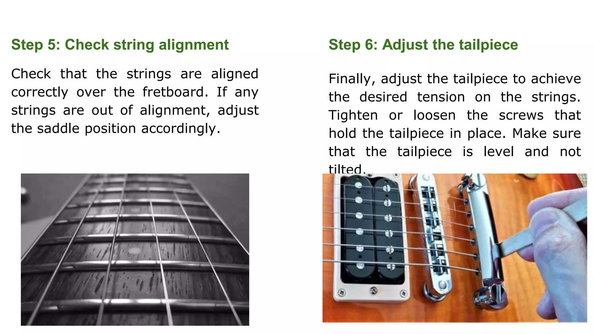 Step 5: Check string alignment
Check that the strings are aligned
correctly over the fretboard. If any
strings are out of alignment, adjust
the saddle position accordingly.
Step 6: Adjust the tailpiece
Finally, adjust the tailpiece to achieve
the desired tension on the strings.
Tighten or loosen the screws that
hold the tailpiece in place. Make sure
that the tailpiece is level and not
tilted.
 