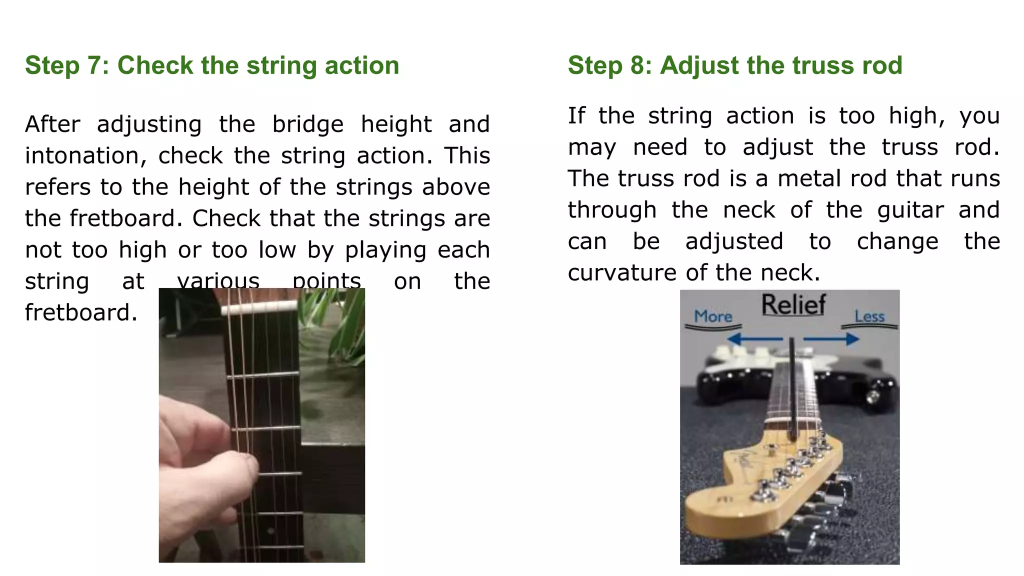 Step 7: Check the string action
After adjusting the bridge height and
intonation, check the string action. This
refers to the height of the strings above
the fretboard. Check that the strings are
not too high or too low by playing each
string at various points on the
fretboard.
Step 8: Adjust the truss rod
If the string action is too high, you
may need to adjust the truss rod.
The truss rod is a metal rod that runs
through the neck of the guitar and
can be adjusted to change the
curvature of the neck.
 