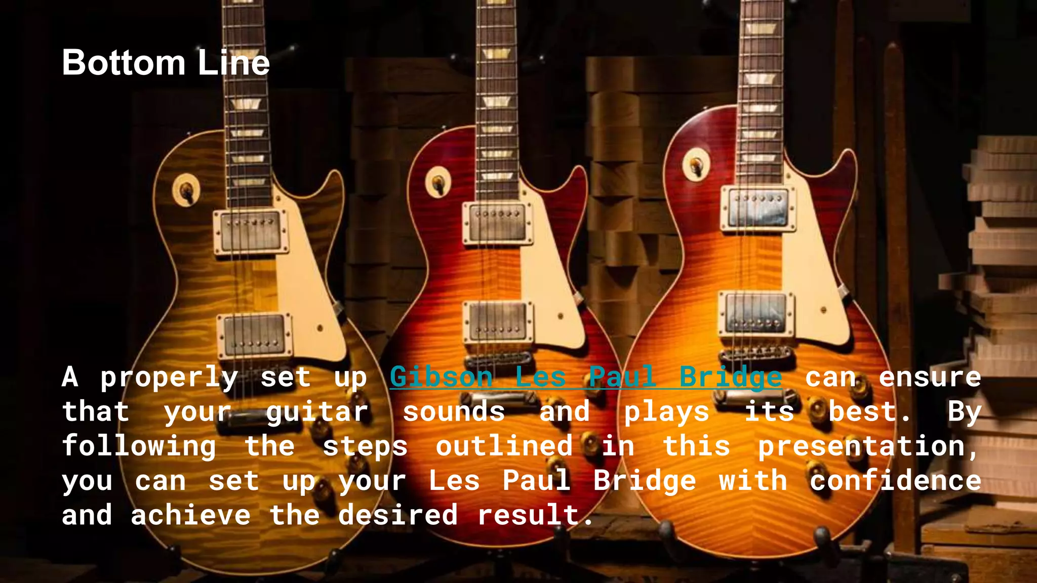Bottom Line
A properly set up Gibson Les Paul Bridge can ensure
that your guitar sounds and plays its best. By
following the steps outlined in this presentation,
you can set up your Les Paul Bridge with confidence
and achieve the desired result.
 