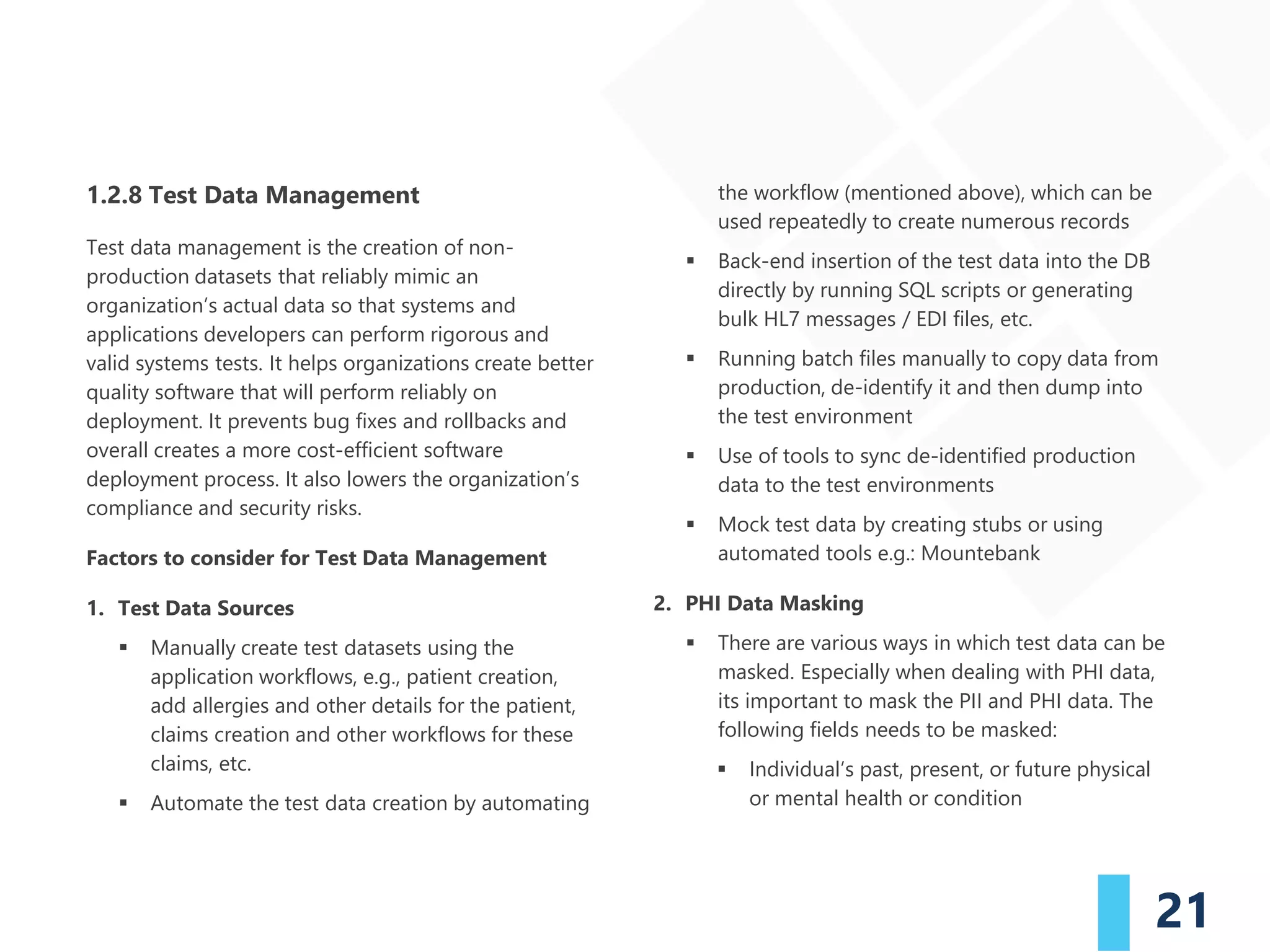 21
1.2.8 Test Data Management
Test data management is the creation of non-
production datasets that reliably mimic an
organization’s actual data so that systems and
applications developers can perform rigorous and
valid systems tests. It helps organizations create better
quality software that will perform reliably on
deployment. It prevents bug fixes and rollbacks and
overall creates a more cost-efficient software
deployment process. It also lowers the organization’s
compliance and security risks.
Factors to consider for Test Data Management
1. Test Data Sources
▪ Manually create test datasets using the
application workflows, e.g., patient creation,
add allergies and other details for the patient,
claims creation and other workflows for these
claims, etc.
▪ Automate the test data creation by automating
the workflow (mentioned above), which can be
used repeatedly to create numerous records
▪ Back-end insertion of the test data into the DB
directly by running SQL scripts or generating
bulk HL7 messages / EDI files, etc.
▪ Running batch files manually to copy data from
production, de-identify it and then dump into
the test environment
▪ Use of tools to sync de-identified production
data to the test environments
▪ Mock test data by creating stubs or using
automated tools e.g.: Mountebank
2. PHI Data Masking
▪ There are various ways in which test data can be
masked. Especially when dealing with PHI data,
its important to mask the PII and PHI data. The
following fields needs to be masked:
▪ Individual’s past, present, or future physical
or mental health or condition
 