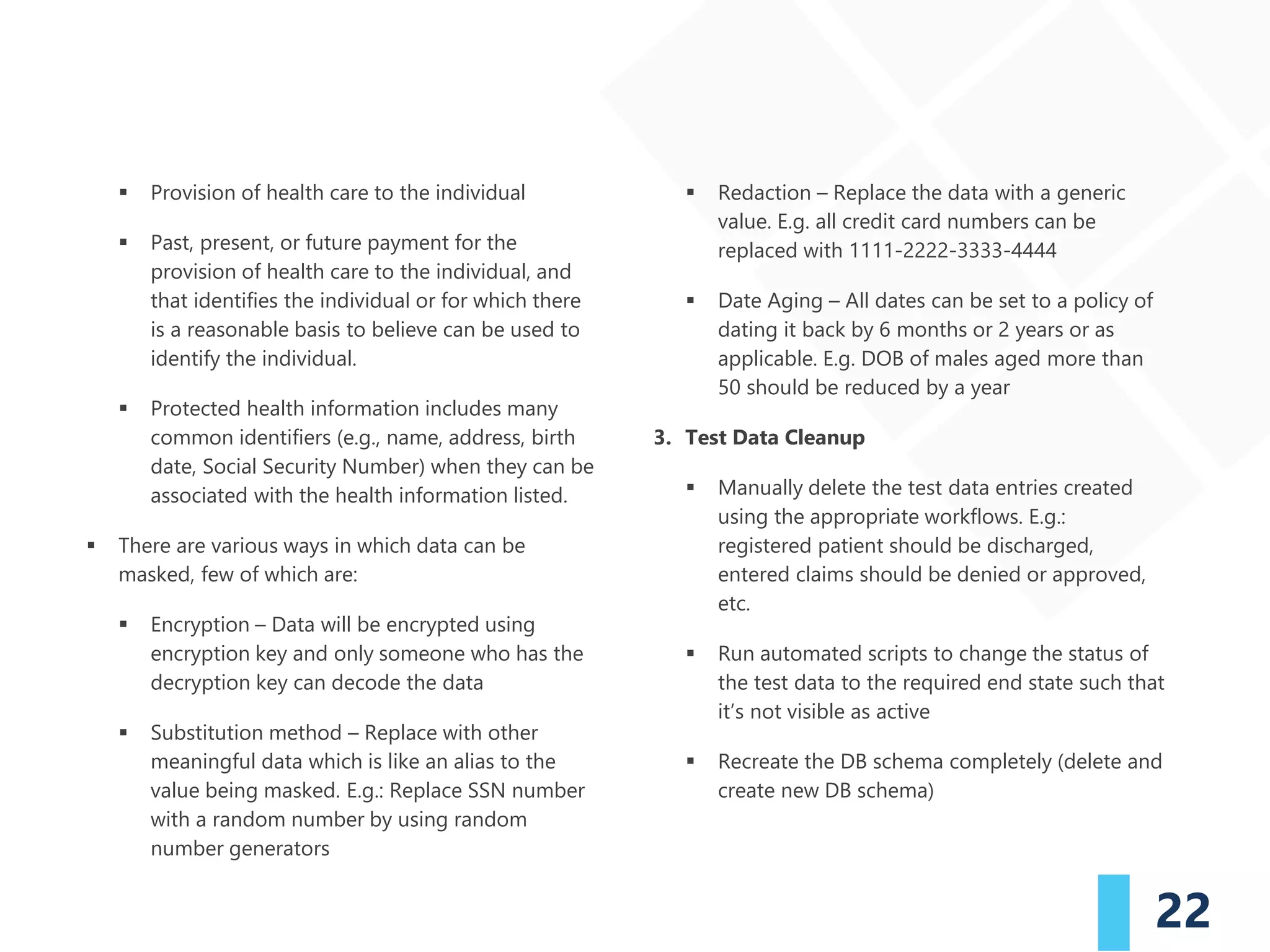 22
▪ Provision of health care to the individual
▪ Past, present, or future payment for the
provision of health care to the individual, and
that identifies the individual or for which there
is a reasonable basis to believe can be used to
identify the individual.
▪ Protected health information includes many
common identifiers (e.g., name, address, birth
date, Social Security Number) when they can be
associated with the health information listed.
▪ There are various ways in which data can be
masked, few of which are:
▪ Encryption – Data will be encrypted using
encryption key and only someone who has the
decryption key can decode the data
▪ Substitution method – Replace with other
meaningful data which is like an alias to the
value being masked. E.g.: Replace SSN number
with a random number by using random
number generators
▪ Redaction – Replace the data with a generic
value. E.g. all credit card numbers can be
replaced with 1111-2222-3333-4444
▪ Date Aging – All dates can be set to a policy of
dating it back by 6 months or 2 years or as
applicable. E.g. DOB of males aged more than
50 should be reduced by a year
3. Test Data Cleanup
▪ Manually delete the test data entries created
using the appropriate workflows. E.g.:
registered patient should be discharged,
entered claims should be denied or approved,
etc.
▪ Run automated scripts to change the status of
the test data to the required end state such that
it’s not visible as active
▪ Recreate the DB schema completely (delete and
create new DB schema)
 