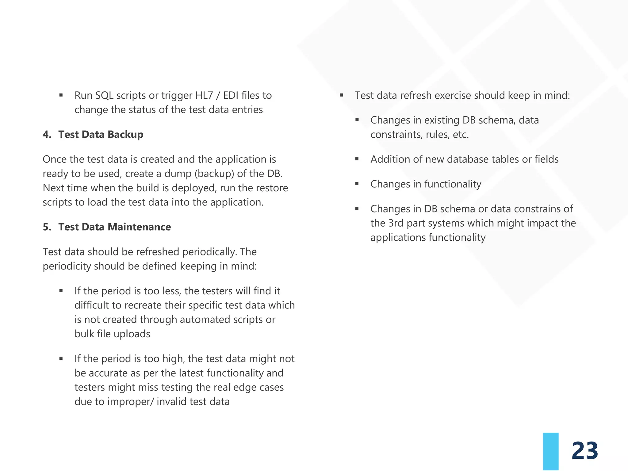 23
▪ Run SQL scripts or trigger HL7 / EDI files to
change the status of the test data entries
4. Test Data Backup
Once the test data is created and the application is
ready to be used, create a dump (backup) of the DB.
Next time when the build is deployed, run the restore
scripts to load the test data into the application.
5. Test Data Maintenance
Test data should be refreshed periodically. The
periodicity should be defined keeping in mind:
▪ If the period is too less, the testers will find it
difficult to recreate their specific test data which
is not created through automated scripts or
bulk file uploads
▪ If the period is too high, the test data might not
be accurate as per the latest functionality and
testers might miss testing the real edge cases
due to improper/ invalid test data
▪ Test data refresh exercise should keep in mind:
▪ Changes in existing DB schema, data
constraints, rules, etc.
▪ Addition of new database tables or fields
▪ Changes in functionality
▪ Changes in DB schema or data constrains of
the 3rd part systems which might impact the
applications functionality
 
