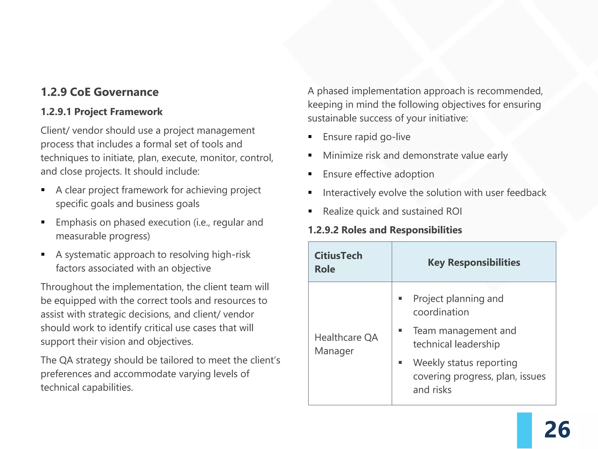 26
1.2.9 CoE Governance
1.2.9.1 Project Framework
Client/ vendor should use a project management
process that includes a formal set of tools and
techniques to initiate, plan, execute, monitor, control,
and close projects. It should include:
▪ A clear project framework for achieving project
specific goals and business goals
▪ Emphasis on phased execution (i.e., regular and
measurable progress)
▪ A systematic approach to resolving high-risk
factors associated with an objective
Throughout the implementation, the client team will
be equipped with the correct tools and resources to
assist with strategic decisions, and client/ vendor
should work to identify critical use cases that will
support their vision and objectives.
The QA strategy should be tailored to meet the client’s
preferences and accommodate varying levels of
technical capabilities.
A phased implementation approach is recommended,
keeping in mind the following objectives for ensuring
sustainable success of your initiative:
▪ Ensure rapid go-live
▪ Minimize risk and demonstrate value early
▪ Ensure effective adoption
▪ Interactively evolve the solution with user feedback
▪ Realize quick and sustained ROI
1.2.9.2 Roles and Responsibilities
CitiusTech
Role
Key Responsibilities
Healthcare QA
Manager
▪ Project planning and
coordination
▪ Team management and
technical leadership
▪ Weekly status reporting
covering progress, plan, issues
and risks
 