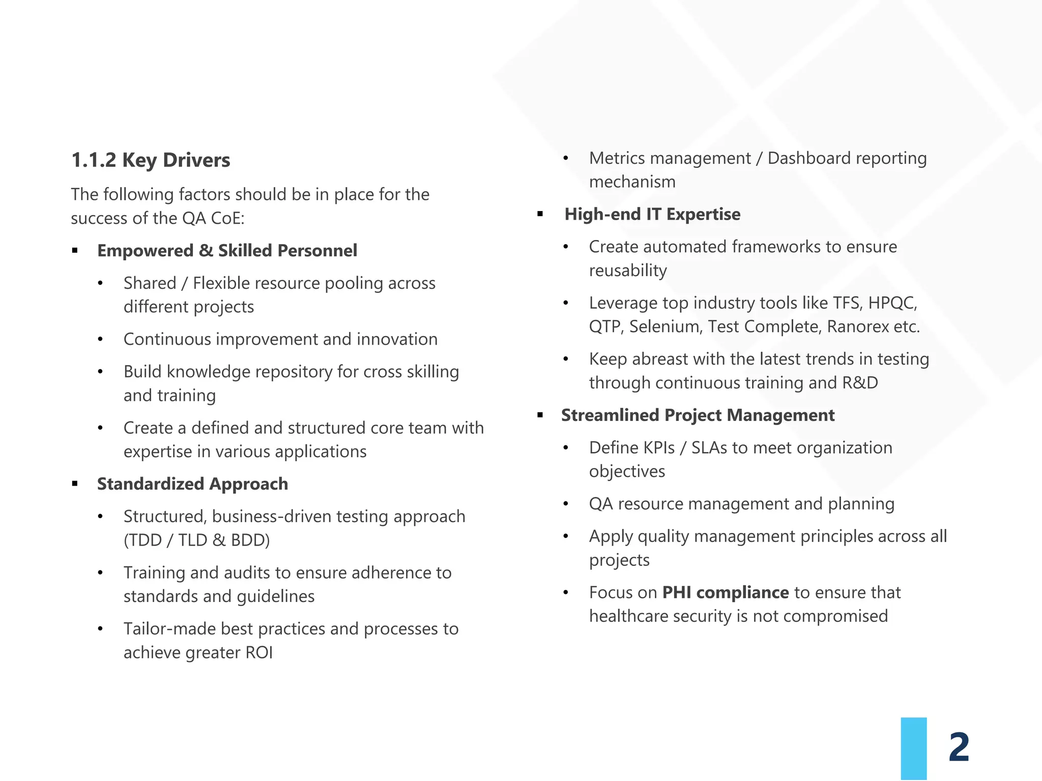2
1.1.2 Key Drivers
The following factors should be in place for the
success of the QA CoE:
▪ Empowered & Skilled Personnel
• Shared / Flexible resource pooling across
different projects
• Continuous improvement and innovation
• Build knowledge repository for cross skilling
and training
• Create a defined and structured core team with
expertise in various applications
▪ Standardized Approach
• Structured, business-driven testing approach
(TDD / TLD & BDD)
• Training and audits to ensure adherence to
standards and guidelines
• Tailor-made best practices and processes to
achieve greater ROI
• Metrics management / Dashboard reporting
mechanism
▪ High-end IT Expertise
• Create automated frameworks to ensure
reusability
• Leverage top industry tools like TFS, HPQC,
QTP, Selenium, Test Complete, Ranorex etc.
• Keep abreast with the latest trends in testing
through continuous training and R&D
▪ Streamlined Project Management
• Define KPIs / SLAs to meet organization
objectives
• QA resource management and planning
• Apply quality management principles across all
projects
• Focus on PHI compliance to ensure that
healthcare security is not compromised
 