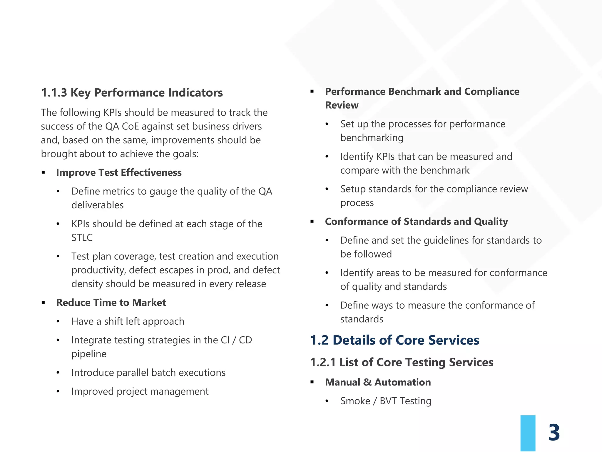 3
1.1.3 Key Performance Indicators
The following KPIs should be measured to track the
success of the QA CoE against set business drivers
and, based on the same, improvements should be
brought about to achieve the goals:
▪ Improve Test Effectiveness
• Define metrics to gauge the quality of the QA
deliverables
• KPIs should be defined at each stage of the
STLC
• Test plan coverage, test creation and execution
productivity, defect escapes in prod, and defect
density should be measured in every release
▪ Reduce Time to Market
• Have a shift left approach
• Integrate testing strategies in the CI / CD
pipeline
• Introduce parallel batch executions
• Improved project management
▪ Performance Benchmark and Compliance
Review
• Set up the processes for performance
benchmarking
• Identify KPIs that can be measured and
compare with the benchmark
• Setup standards for the compliance review
process
▪ Conformance of Standards and Quality
• Define and set the guidelines for standards to
be followed
• Identify areas to be measured for conformance
of quality and standards
• Define ways to measure the conformance of
standards
1.2 Details of Core Services
1.2.1 List of Core Testing Services
▪ Manual & Automation
• Smoke / BVT Testing
 