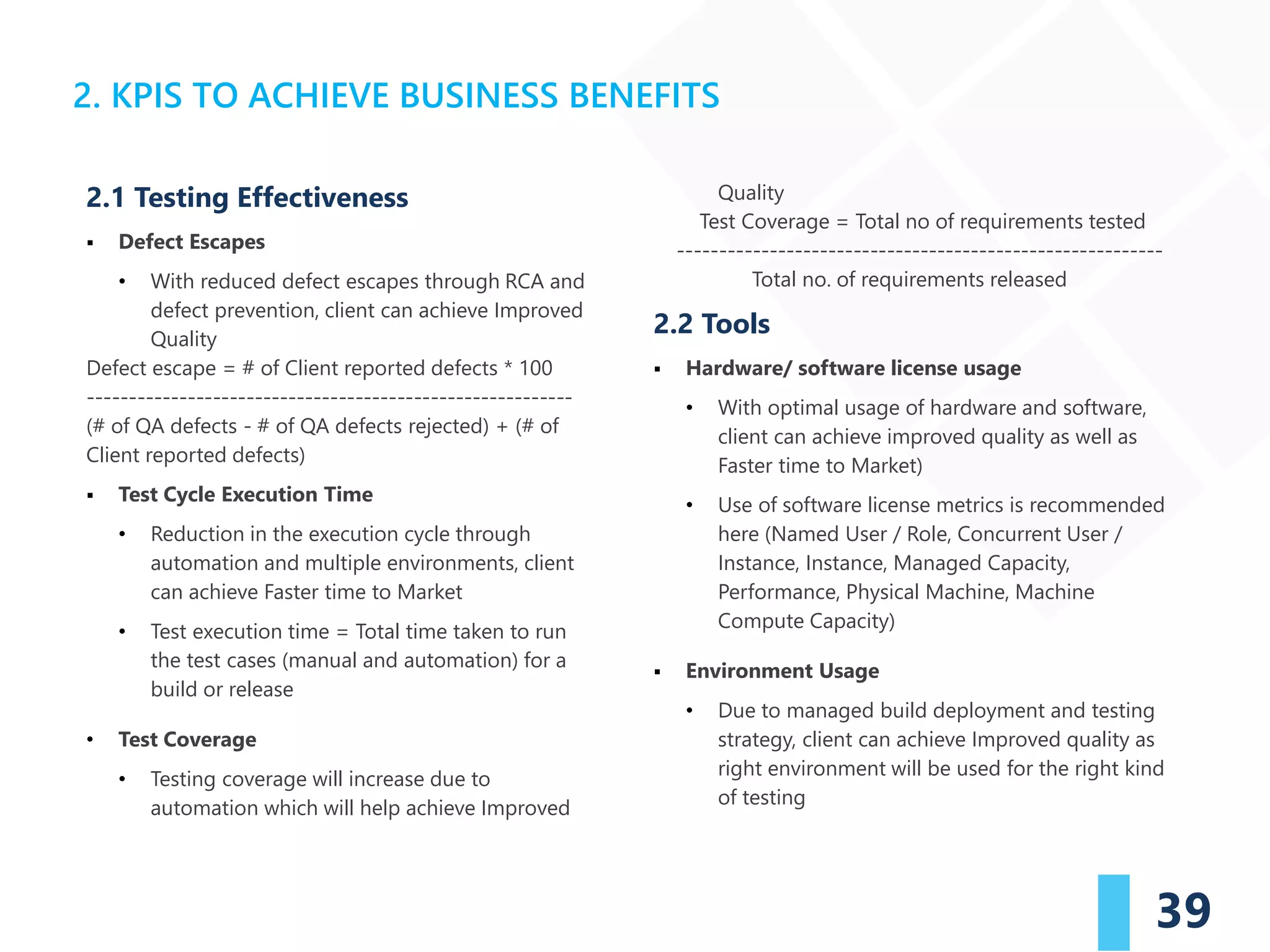 39
2.1 Testing Effectiveness
▪ Defect Escapes
• With reduced defect escapes through RCA and
defect prevention, client can achieve Improved
Quality
Defect escape = # of Client reported defects * 100
----------------------------------------------------------
(# of QA defects - # of QA defects rejected) + (# of
Client reported defects)
▪ Test Cycle Execution Time
• Reduction in the execution cycle through
automation and multiple environments, client
can achieve Faster time to Market
• Test execution time = Total time taken to run
the test cases (manual and automation) for a
build or release
• Test Coverage
• Testing coverage will increase due to
automation which will help achieve Improved
Quality
Test Coverage = Total no of requirements tested
----------------------------------------------------------
Total no. of requirements released
2.2 Tools
▪ Hardware/ software license usage
• With optimal usage of hardware and software,
client can achieve improved quality as well as
Faster time to Market)
• Use of software license metrics is recommended
here (Named User / Role, Concurrent User /
Instance, Instance, Managed Capacity,
Performance, Physical Machine, Machine
Compute Capacity)
▪ Environment Usage
• Due to managed build deployment and testing
strategy, client can achieve Improved quality as
right environment will be used for the right kind
of testing
2. KPIS TO ACHIEVE BUSINESS BENEFITS
 