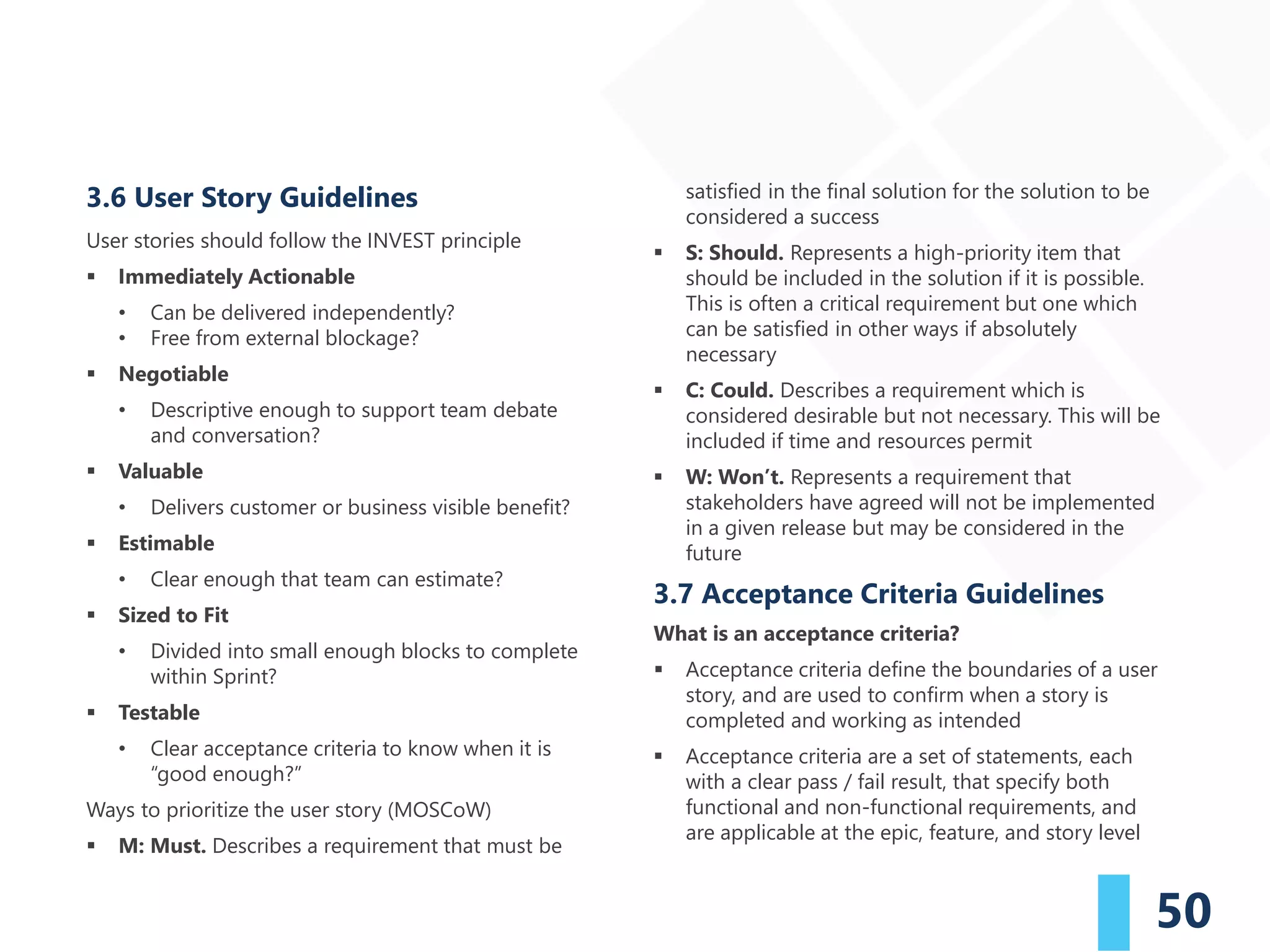 50
3.6 User Story Guidelines
User stories should follow the INVEST principle
▪ Immediately Actionable
• Can be delivered independently?
• Free from external blockage?
▪ Negotiable
• Descriptive enough to support team debate
and conversation?
▪ Valuable
• Delivers customer or business visible benefit?
▪ Estimable
• Clear enough that team can estimate?
▪ Sized to Fit
• Divided into small enough blocks to complete
within Sprint?
▪ Testable
• Clear acceptance criteria to know when it is
“good enough?”
Ways to prioritize the user story (MOSCoW)
▪ M: Must. Describes a requirement that must be
satisfied in the final solution for the solution to be
considered a success
▪ S: Should. Represents a high-priority item that
should be included in the solution if it is possible.
This is often a critical requirement but one which
can be satisfied in other ways if absolutely
necessary
▪ C: Could. Describes a requirement which is
considered desirable but not necessary. This will be
included if time and resources permit
▪ W: Won’t. Represents a requirement that
stakeholders have agreed will not be implemented
in a given release but may be considered in the
future
3.7 Acceptance Criteria Guidelines
What is an acceptance criteria?
▪ Acceptance criteria define the boundaries of a user
story, and are used to confirm when a story is
completed and working as intended
▪ Acceptance criteria are a set of statements, each
with a clear pass / fail result, that specify both
functional and non-functional requirements, and
are applicable at the epic, feature, and story level
 