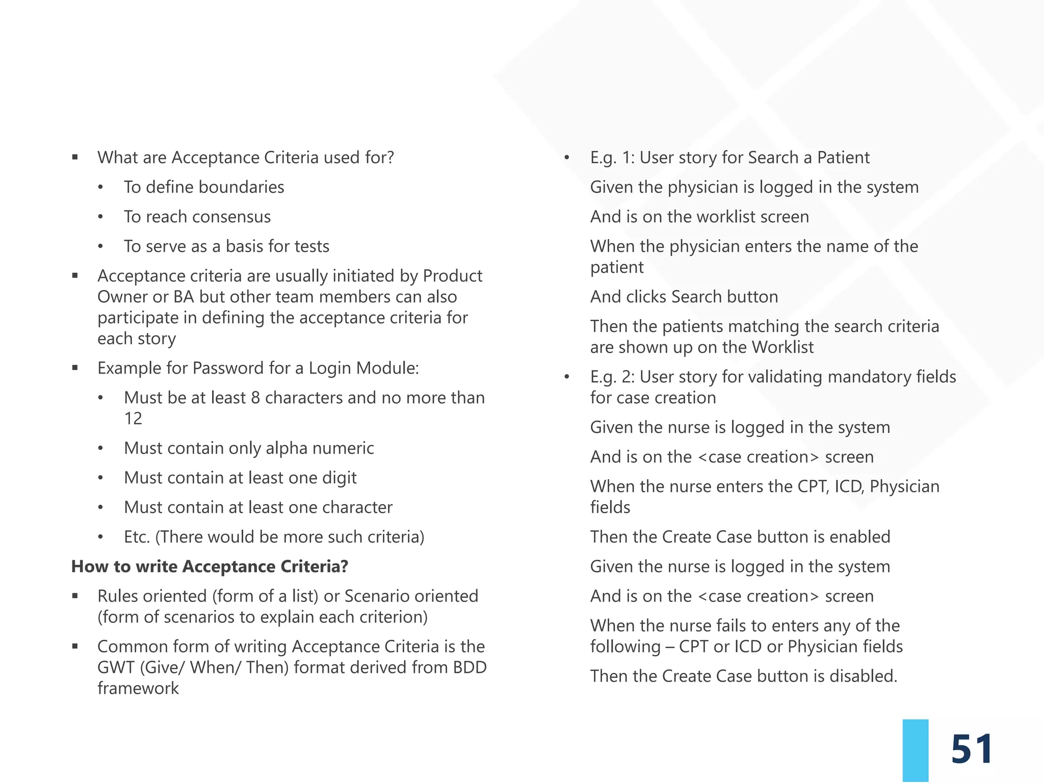 51
▪ What are Acceptance Criteria used for?
• To define boundaries
• To reach consensus
• To serve as a basis for tests
▪ Acceptance criteria are usually initiated by Product
Owner or BA but other team members can also
participate in defining the acceptance criteria for
each story
▪ Example for Password for a Login Module:
• Must be at least 8 characters and no more than
12
• Must contain only alpha numeric
• Must contain at least one digit
• Must contain at least one character
• Etc. (There would be more such criteria)
How to write Acceptance Criteria?
▪ Rules oriented (form of a list) or Scenario oriented
(form of scenarios to explain each criterion)
▪ Common form of writing Acceptance Criteria is the
GWT (Give/ When/ Then) format derived from BDD
framework
• E.g. 1: User story for Search a Patient
Given the physician is logged in the system
And is on the worklist screen
When the physician enters the name of the
patient
And clicks Search button
Then the patients matching the search criteria
are shown up on the Worklist
• E.g. 2: User story for validating mandatory fields
for case creation
Given the nurse is logged in the system
And is on the <case creation> screen
When the nurse enters the CPT, ICD, Physician
fields
Then the Create Case button is enabled
Given the nurse is logged in the system
And is on the <case creation> screen
When the nurse fails to enters any of the
following – CPT or ICD or Physician fields
Then the Create Case button is disabled.
 