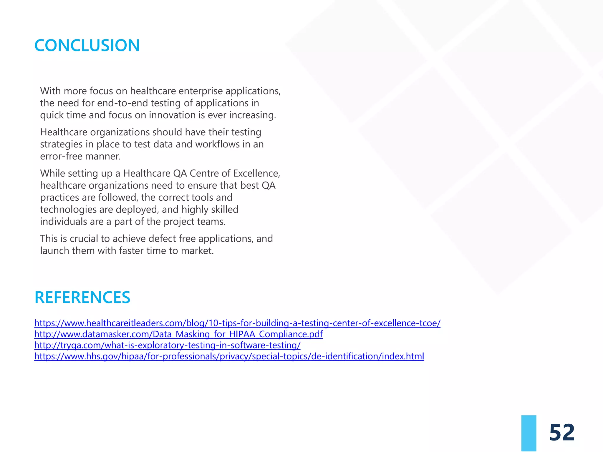 REFERENCES
52
CONCLUSION
https://www.healthcareitleaders.com/blog/10-tips-for-building-a-testing-center-of-excellence-tcoe/
http://www.datamasker.com/Data_Masking_for_HIPAA_Compliance.pdf
http://tryqa.com/what-is-exploratory-testing-in-software-testing/
https://www.hhs.gov/hipaa/for-professionals/privacy/special-topics/de-identification/index.html
With more focus on healthcare enterprise applications,
the need for end-to-end testing of applications in
quick time and focus on innovation is ever increasing.
Healthcare organizations should have their testing
strategies in place to test data and workflows in an
error-free manner.
While setting up a Healthcare QA Centre of Excellence,
healthcare organizations need to ensure that best QA
practices are followed, the correct tools and
technologies are deployed, and highly skilled
individuals are a part of the project teams.
This is crucial to achieve defect free applications, and
launch them with faster time to market.
 