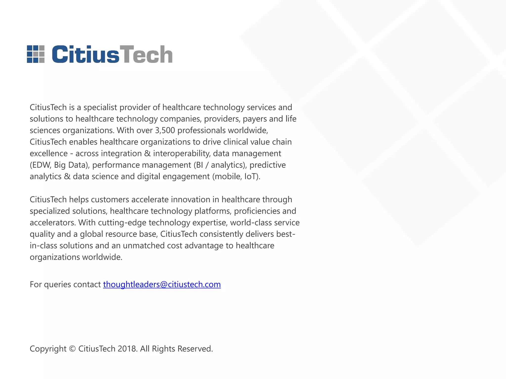 CitiusTech is a specialist provider of healthcare technology services and
solutions to healthcare technology companies, providers, payers and life
sciences organizations. With over 3,500 professionals worldwide,
CitiusTech enables healthcare organizations to drive clinical value chain
excellence - across integration & interoperability, data management
(EDW, Big Data), performance management (BI / analytics), predictive
analytics & data science and digital engagement (mobile, IoT).
CitiusTech helps customers accelerate innovation in healthcare through
specialized solutions, healthcare technology platforms, proficiencies and
accelerators. With cutting-edge technology expertise, world-class service
quality and a global resource base, CitiusTech consistently delivers best-
in-class solutions and an unmatched cost advantage to healthcare
organizations worldwide.
For queries contact thoughtleaders@citiustech.com
Copyright © CitiusTech 2018. All Rights Reserved.
 