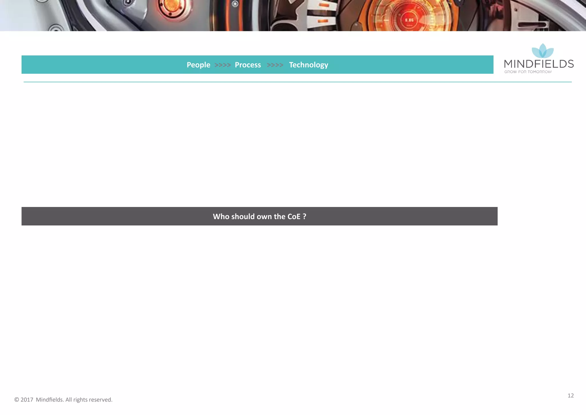 © 2017 Mindﬁelds. All rights reserved.
12
People >>>> Process >>>> Technology
Ownership and Sponsorship of CoE
• Whilst RPA can be seen as s technical solution to support the business to achieve its strategic objectives, a powerful model is to have the CoE
sponsored by a business division. This could be a centralised operations area or a key business division which will be an early adopter or driver of RPA
change. An alternate model would be to have the CoE sponsored by the office of the CFO. In any of these models a strong working relationship with
the core Technology organisation and the CIO is critical to success.
• Business or CFO sponsorship shifts the focus from a technology solution to a business transformation enabler and gives a higher sense of ownership
from the business divisions.
Change Management
• Agile Change Managers familiar with RPA and organisational change
approach and standards
• Work closely with team / division based change teams to optimise
adoption and outcome
Design Authority
• Enterprise wide view of process solution design standards and
overall integrity of the RPA platform
• Planning and preparation for scaling of RPA
• Ensuring reusability and robustness
 
