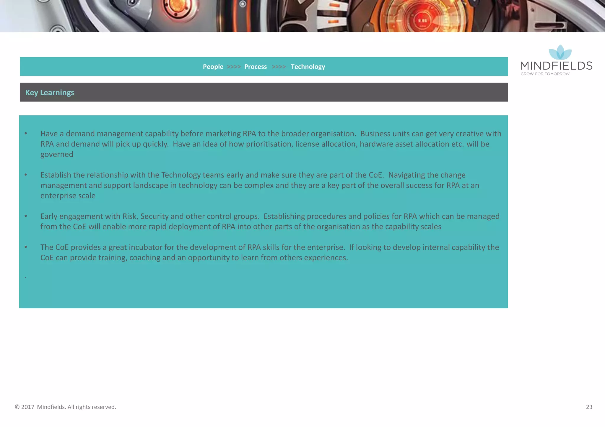 © 2017 Mindﬁelds. All rights reserved.
• Have a demand management capability before marketing RPA to the broader organisation. Business units can get very creative with
RPA and demand will pick up quickly. Have an idea of how prioritisation, license allocation, hardware asset allocation etc. will be
governed
• Establish the relationship with the Technology teams early and make sure they are part of the CoE. Navigating the change
management and support landscape in technology can be complex and they are a key part of the overall success for RPA at an
enterprise scale
• Early engagement with Risk, Security and other control groups. Establishing procedures and policies for RPA which can be managed
from the CoE will enable more rapid deployment of RPA into other parts of the organisation as the capability scales
• The CoE provides a great incubator for the development of RPA skills for the enterprise. If looking to develop internal capability the
CoE can provide training, coaching and an opportunity to learn from others experiences.
People >>>> Process >>>> Technology
Key Learnings
23
 