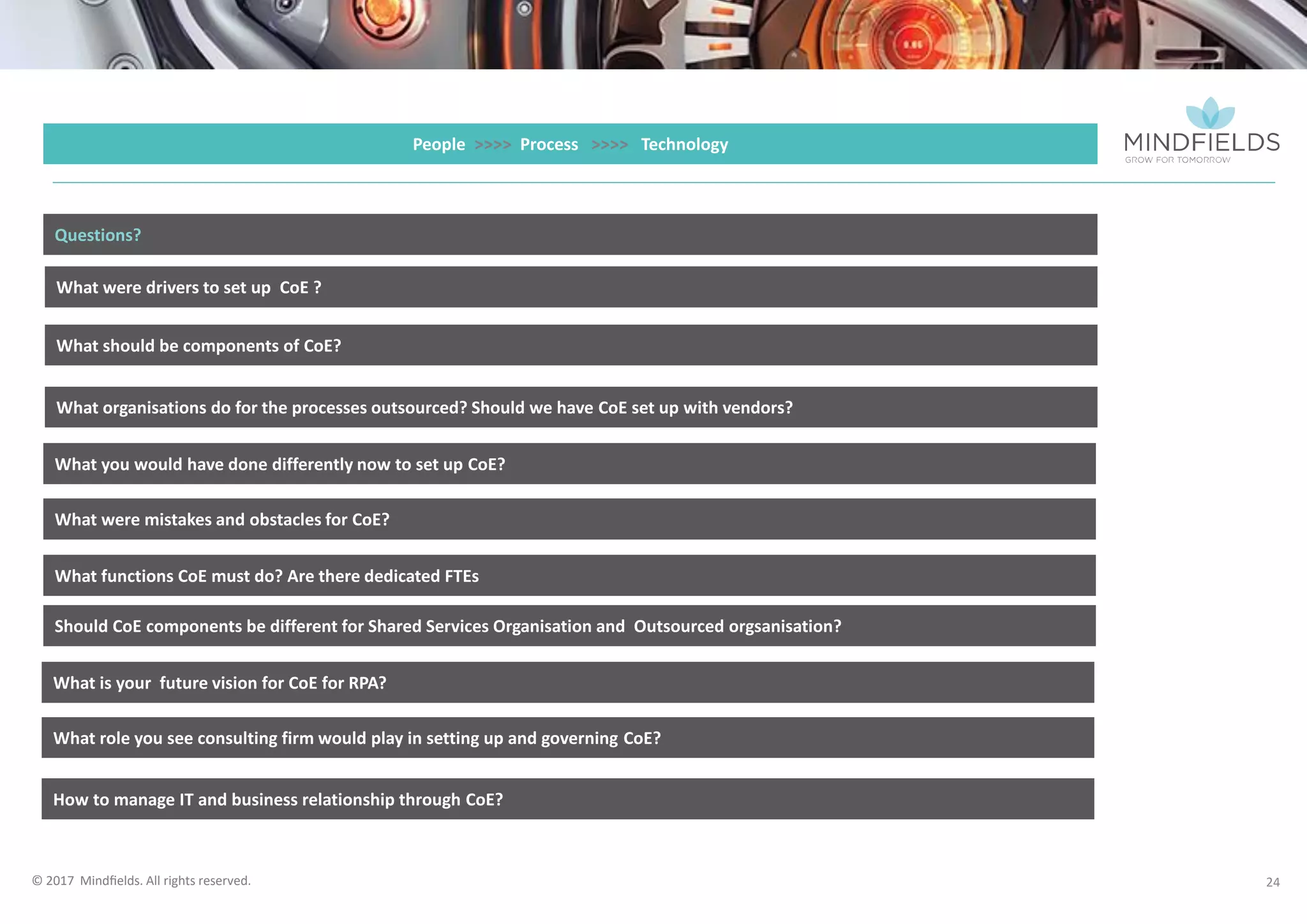 © 2017 Mindﬁelds. All rights reserved.
24
People >>>> Process >>>> Technology
What were drivers to set up CoE ?
What should be components of CoE?
What organisations do for the processes outsourced? Should we have CoE set up with vendors?
What you would have done differently now to set up CoE?
Questions?
What were mistakes and obstacles for CoE?
What functions CoE must do? Are there dedicated FTEs
Should CoE components be different for Shared Services Organisation and Outsourced orgsanisation?
What is your future vision for CoE for RPA?
What role you see consulting firm would play in setting up and governing CoE?
How to manage IT and business relationship through CoE?
 