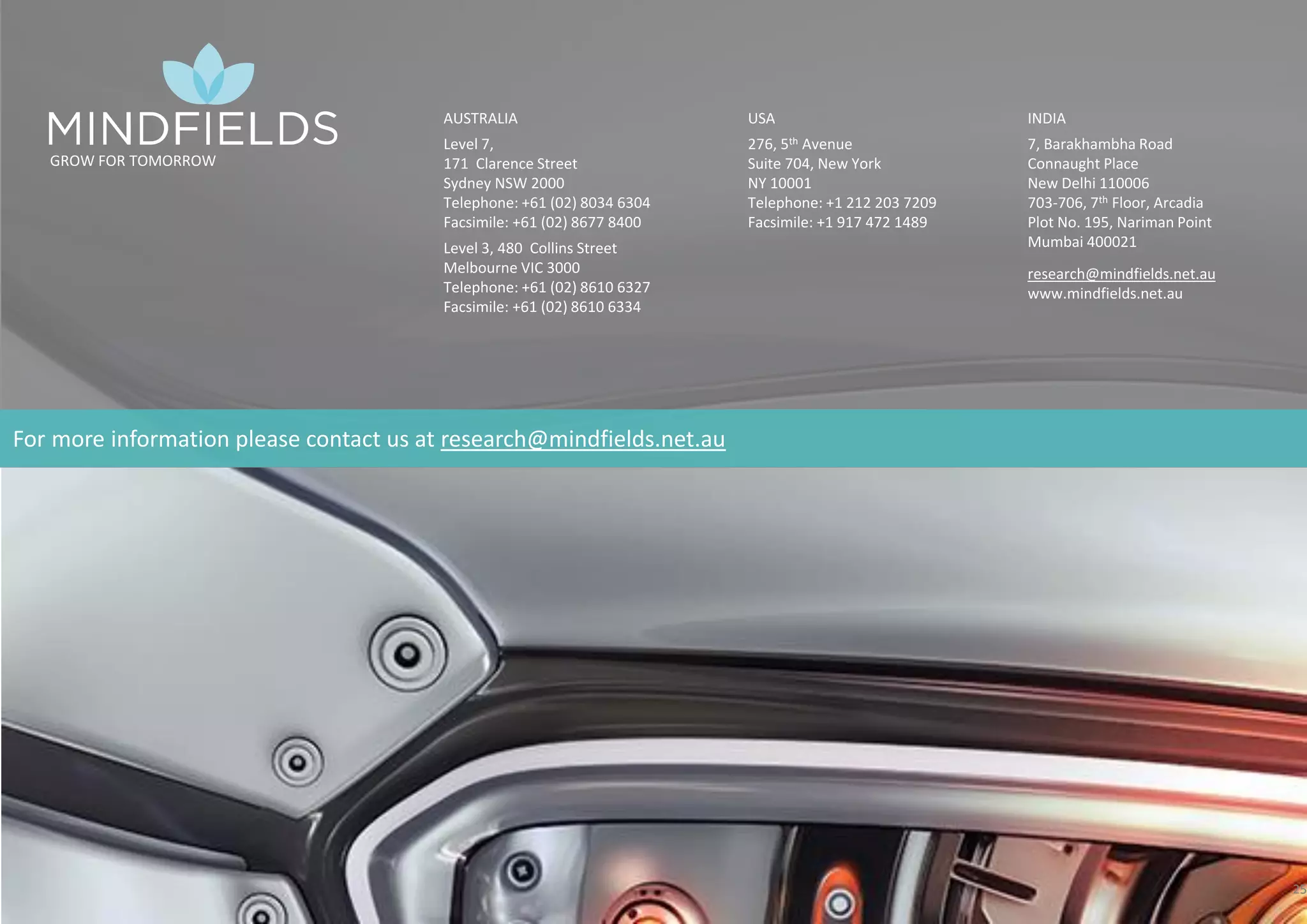 © 2017 Mindﬁelds. All rights reserved.
25
GROW FOR TOMORROW
AUSTRALIA
Level 7,
171 Clarence Street
Sydney NSW 2000
Telephone: +61 (02) 8034 6304
Facsimile: +61 (02) 8677 8400
Level 3, 480 Collins Street
Melbourne VIC 3000
Telephone: +61 (02) 8610 6327
Facsimile: +61 (02) 8610 6334
USA
276, 5th Avenue
Suite 704, New York
NY 10001
Telephone: +1 212 203 7209
Facsimile: +1 917 472 1489
INDIA
7, Barakhambha Road
Connaught Place
New Delhi 110006
703-706, 7th Floor, Arcadia
Plot No. 195, Nariman Point
Mumbai 400021
research@mindfields.net.au
www.mindfields.net.au
For more information please contact us at research@mindfields.net.au
 