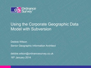 Using the Corporate Geographic Data
Model with Subversion
Debbie Wilson
Senior Geographic Information Architect
debbie.wilson@ordnancesurvey.co.uk
16th January 2014
 