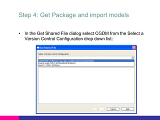 Step 4: Get Package and import models
• In the Get Shared File dialog select CGDM from the Select a
Version Control Configuration drop down list:
 